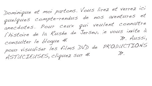 Dominique et moi partons. Vous lirez et verrez ici quelques compte-rendus de nos aventures et anecdotes. Pour ceux qui veulent connaître l’histoire de la Rusée de Jersey, je vous invite à consulter le blogue «  Projet Rusé 2004 ». Aussi, pour visualiser les films DVD de  PRODUCTIONS ASTUCIEUSES, cliquez sur « Ma Galerie  ». 